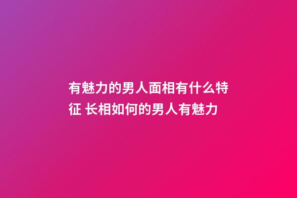 有魅力的男人面相有什么特征 长相如何的男人有魅力